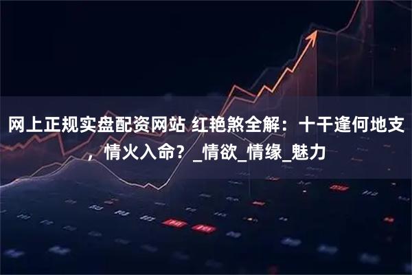 网上正规实盘配资网站 红艳煞全解：十干逢何地支，情火入命？_情欲_情缘_魅力
