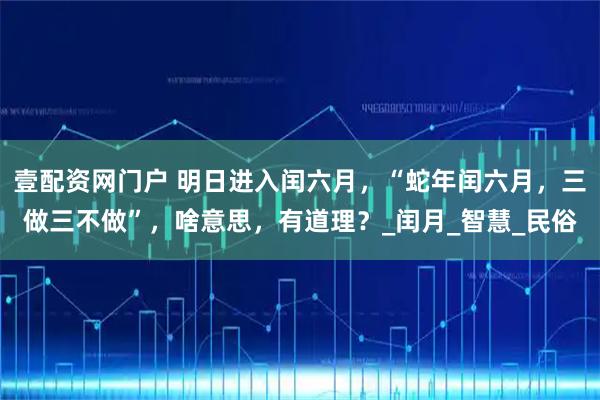 壹配资网门户 明日进入闰六月，“蛇年闰六月，三做三不做”，啥意思，有道理？_闰月_智慧_民俗