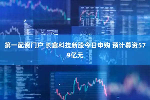 第一配资门户 长鑫科技新股今日申购 预计募资579亿元