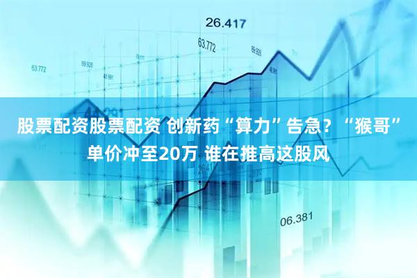 股票配资股票配资 创新药“算力”告急？“猴哥”单价冲至20万 谁在推高这股风